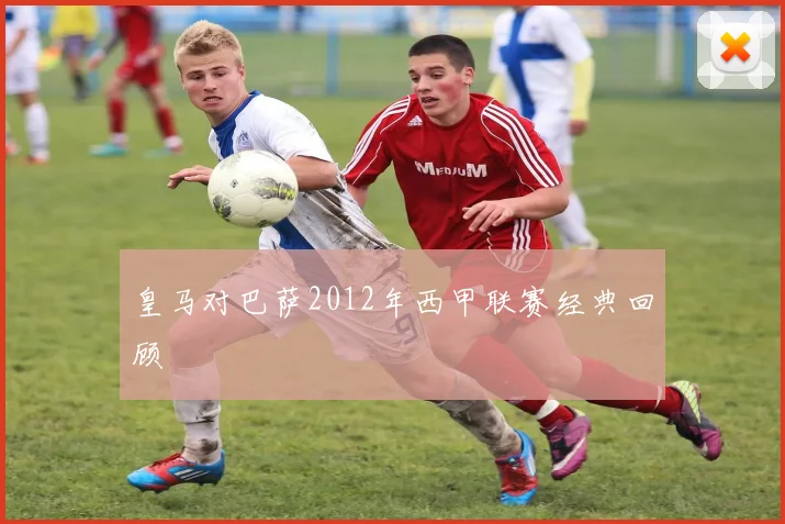 皇马对巴萨2012年西甲联赛经典回顾